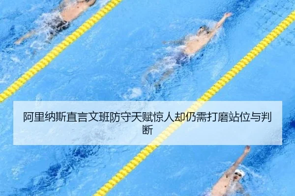 阿里纳斯直言文班防守天赋惊人却仍需打磨站位与判断（Kaiyun）