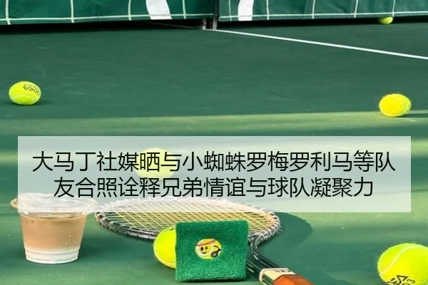 大马丁社媒晒与小蜘蛛罗梅罗利马等队友合照诠释兄弟情谊与球队凝聚力 - Kaiyun
